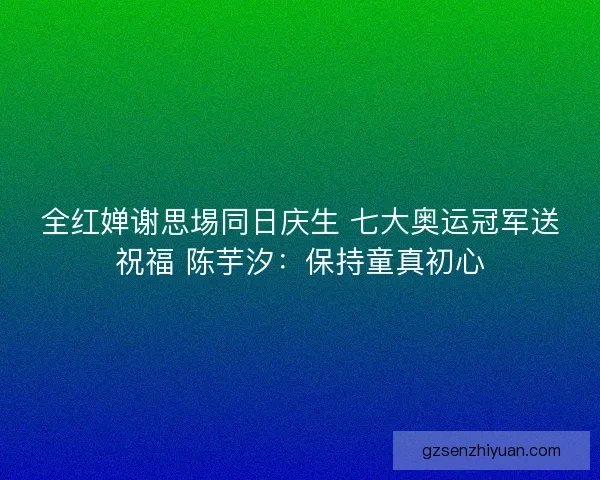 全红婵谢思埸同日庆生 七大奥运冠军送祝福 陈芋汐：保持童真初心