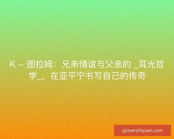 K - 图拉姆：兄弟情谊与父亲的 _耳光哲学_，在亚平宁书写自己的传奇