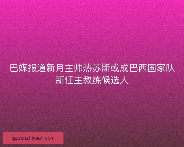 巴媒报道新月主帅热苏斯或成巴西国家队新任主教练候选人