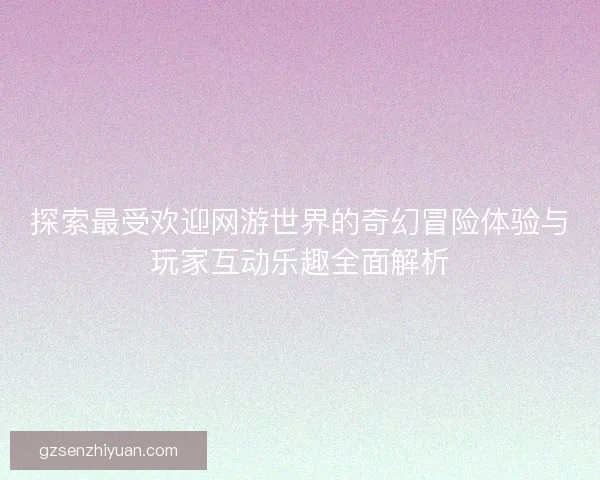 探索最受欢迎网游世界的奇幻冒险体验与玩家互动乐趣全面解析