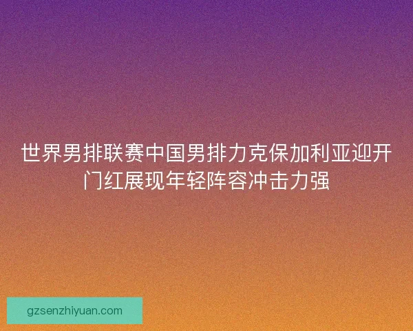 世界男排联赛中国男排力克保加利亚迎开门红展现年轻阵容冲击力强 世界男排联赛中国男排力克保加利亚迎开门红展现年轻阵容冲击力强