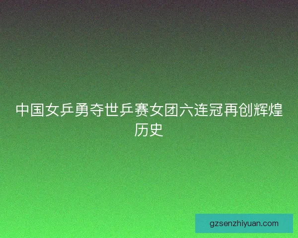 中国女乒勇夺世乒赛女团六连冠再创辉煌历史 中国女乒勇夺世乒赛女团六连冠再创辉煌历史