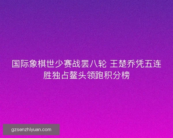 国际象棋世少赛战罢八轮 王楚乔凭五连胜独占鳌头领跑积分榜