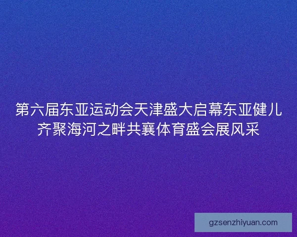 第六届东亚运动会天津盛大启幕东亚健儿齐聚海河之畔共襄体育盛会展风采 第六届东亚运动会天津盛大启幕东亚健儿齐聚海河之畔共襄体育盛会展风采