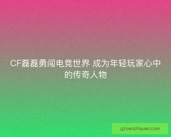 CF磊磊勇闯电竞世界 成为年轻玩家心中的传奇人物 CF磊磊勇闯电竞世界 成为年轻玩家心中的传奇人物