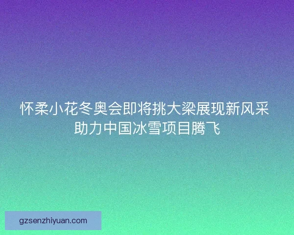 怀柔小花冬奥会即将挑大梁展现新风采 助力中国冰雪项目腾飞