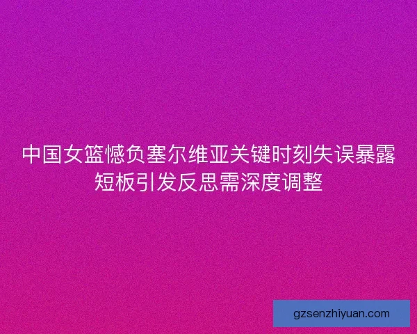 中国女篮憾负塞尔维亚关键时刻失误暴露短板引发反思需深度调整