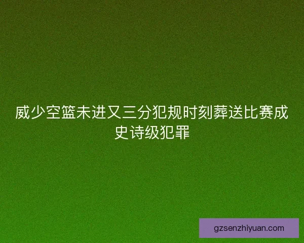 威少空篮未进又三分犯规时刻葬送比赛成史诗级犯罪 威少空篮未进又三分犯规时刻葬送比赛成史诗级犯罪