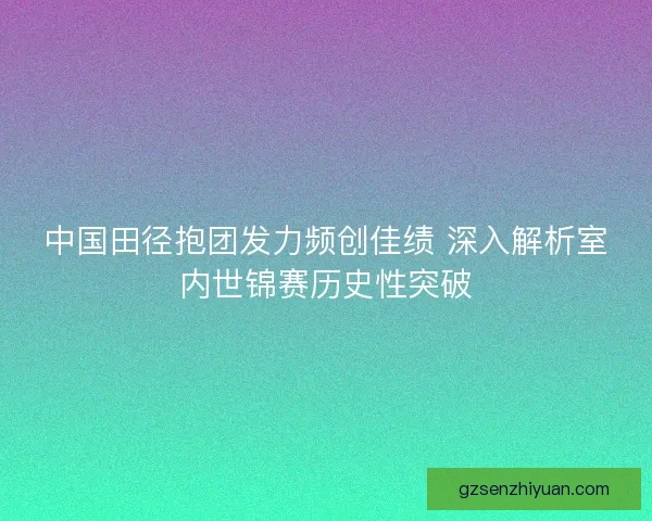 中国田径抱团发力频创佳绩 深入解析室内世锦赛历史性突破