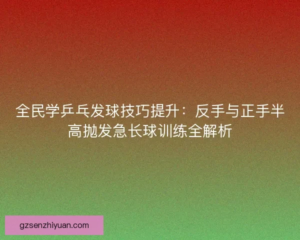 全民学乒乓发球技巧提升：反手与正手半高抛发急长球训练全解析