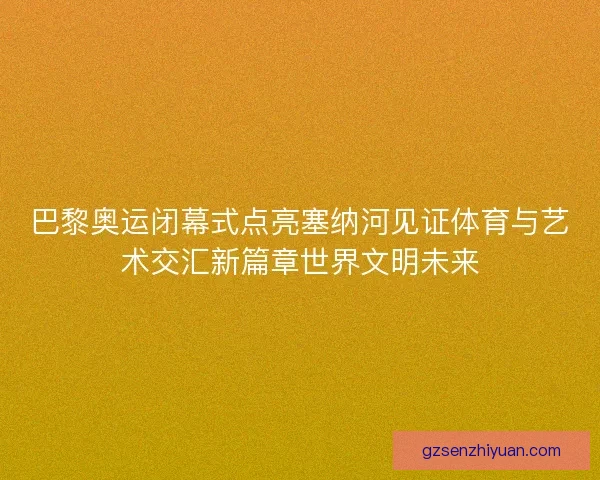 巴黎奥运闭幕式点亮塞纳河见证体育与艺术交汇新篇章世界文明未来