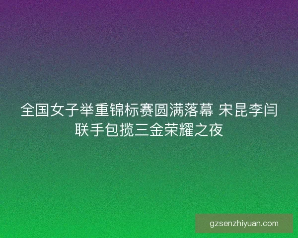全国女子举重锦标赛圆满落幕 宋昆李闫联手包揽三金荣耀之夜 全国女子举重锦标赛圆满落幕 宋昆李闫联手包揽三金荣耀之夜