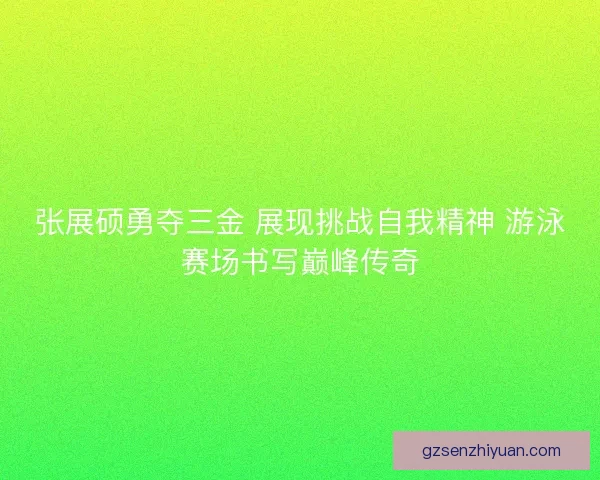 张展硕勇夺三金 展现挑战自我精神 游泳赛场书写巅峰传奇 张展硕勇夺三金 展现挑战自我精神 游泳赛场书写巅峰传奇
